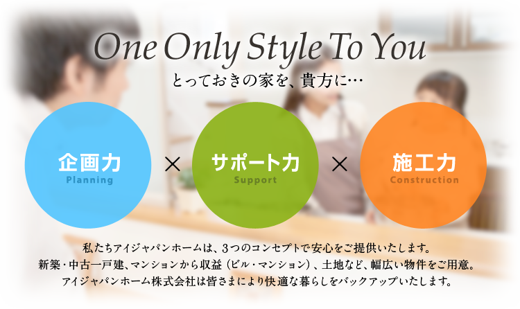 私達アイジャパンホームは、3つのコンセプトで安心をご提供します。新築・中古一戸建て、マンションから収益（ビル・マンション）、土地など、幅広い物件をご用意。アイジャパンホーム株式会社は皆様により快適な暮らしをバックアップいたします。